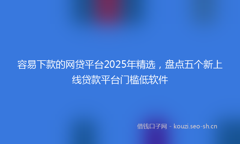 容易下款的网贷平台2025年精选，盘点五个新上线贷款平台门槛低软件