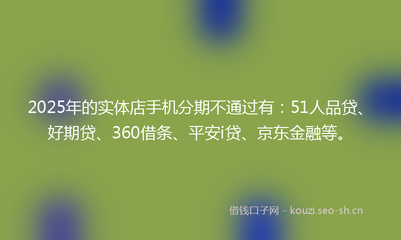 2025年的实体店手机分期不通过有：51人品贷、好期贷、360借条、平安i贷、京东金融等。