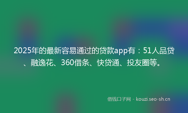 2025年的最新容易通过的贷款app有：51人品贷、融逸花、360借条、快贷通、投友圈等。