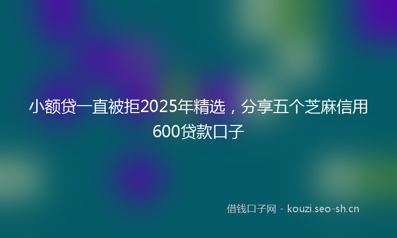 小额贷一直被拒2025年精选，分享五个芝麻信用600贷款口子