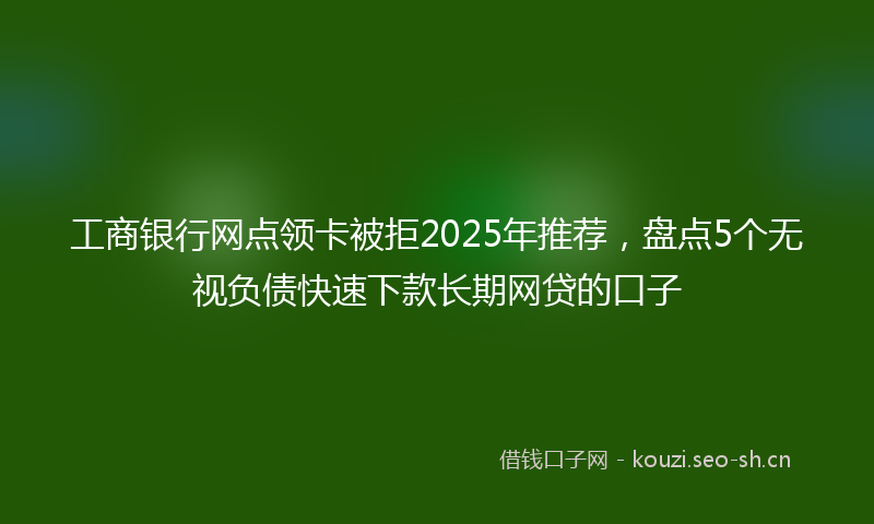工商银行网点领卡被拒2025年推荐，盘点5个无视负债快速下款长期网贷的口子