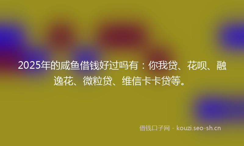 2025年的咸鱼借钱好过吗有：你我贷、花呗、融逸花、微粒贷、维信卡卡贷等。