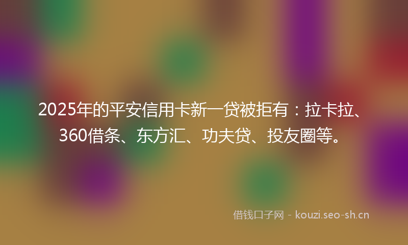 2025年的平安信用卡新一贷被拒有：拉卡拉、360借条、东方汇、功夫贷、投友圈等。