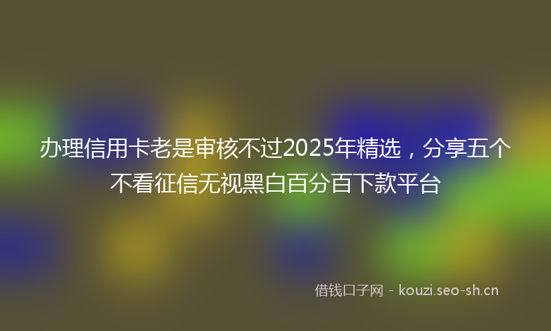 办理信用卡老是审核不过2025年精选，分享五个不看征信无视黑白百分百下款平台