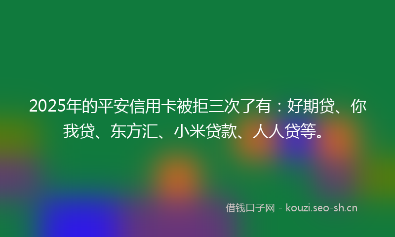 2025年的平安信用卡被拒三次了有：好期贷、你我贷、东方汇、小米贷款、人人贷等。