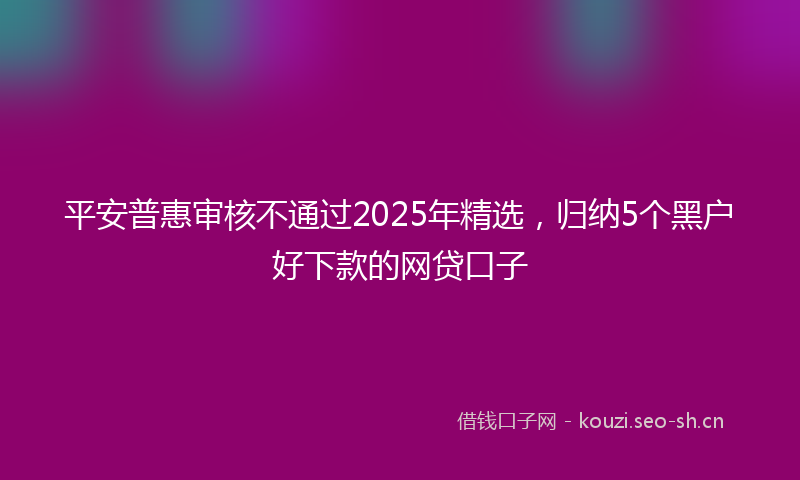 平安普惠审核不通过2025年精选，归纳5个黑户好下款的网贷口子