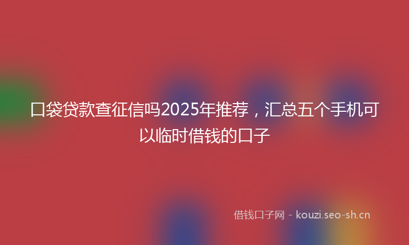 口袋贷款查征信吗2025年推荐，汇总五个手机可以临时借钱的口子