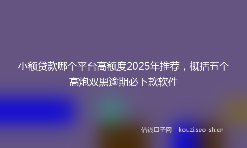 小额贷款哪个平台高额度2025年推荐，概括五个高炮双黑逾期必下款软件