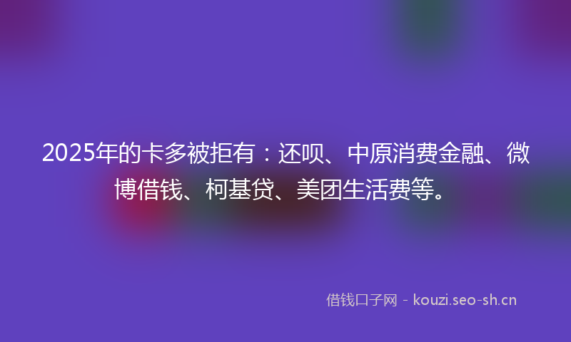 2025年的卡多被拒有：还呗、中原消费金融、微博借钱、柯基贷、美团生活费等。