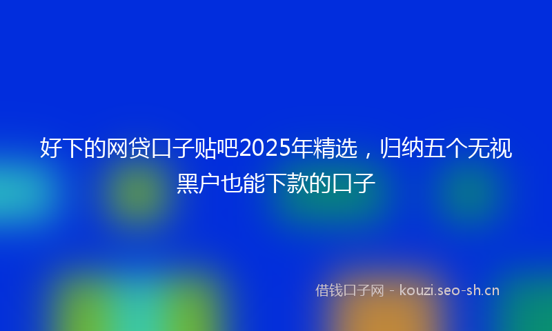 好下的网贷口子贴吧2025年精选，归纳五个无视黑户也能下款的口子