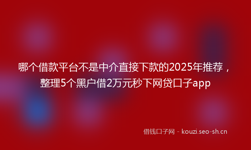 哪个借款平台不是中介直接下款的2025年推荐，整理5个黑户借2万元秒下网贷口子app