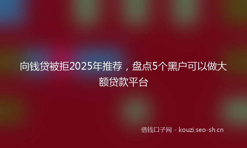 向钱贷被拒2025年推荐,盘点5个黑户可以做大额贷款平台