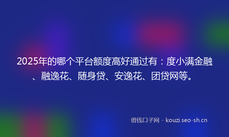 2025年的哪个平台额度高好通过有:度小满金融、融逸花、随身贷、安逸花、团贷网等。
