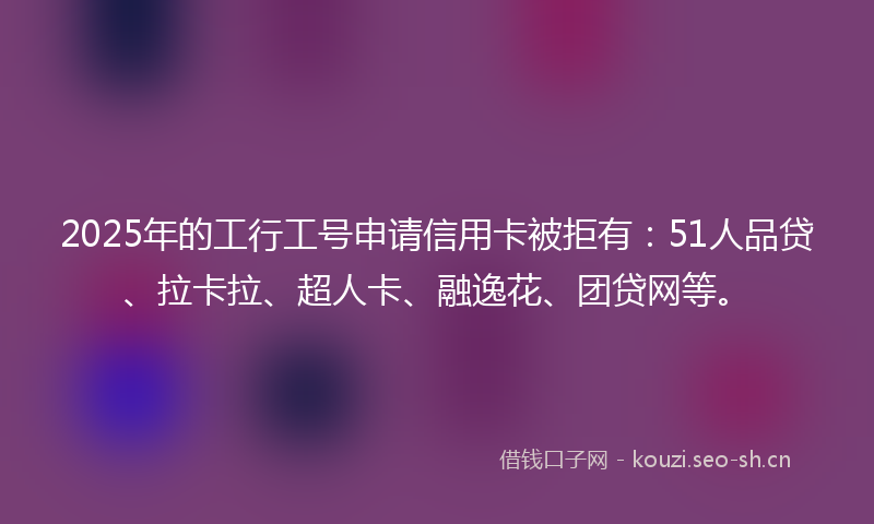 2025年的工行工号申请信用卡被拒有:51人品贷、拉卡拉、超人卡、融逸花、团贷网等。