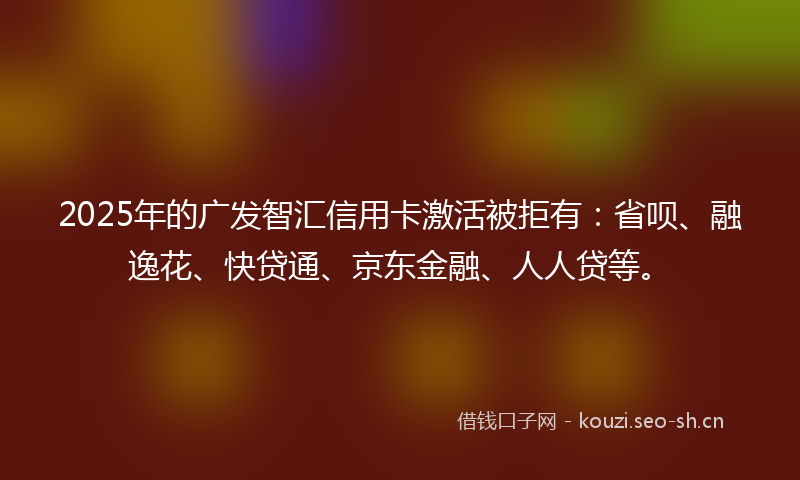 2025年的广发智汇信用卡激活被拒有：省呗、融逸花、快贷通、京东金融、人人贷等。