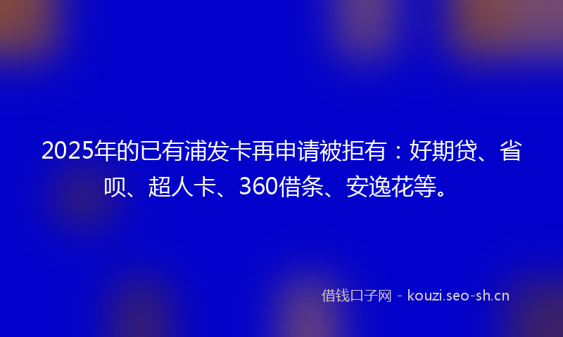 2025年的已有浦发卡再申请被拒有：好期贷、省呗、超人卡、360借条、安逸花等。