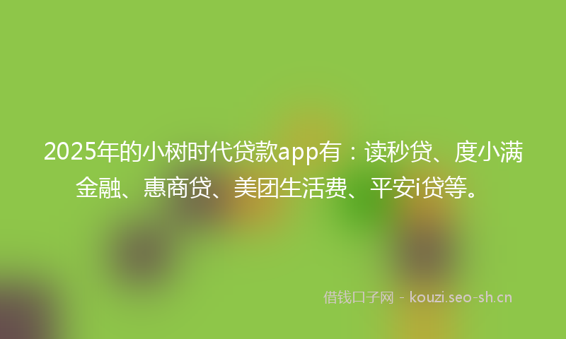 2025年的小树时代贷款app有：读秒贷、度小满金融、惠商贷、美团生活费、平安i贷等。