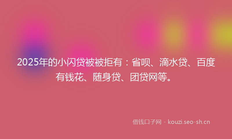 2025年的小闪贷被被拒有：省呗、滴水贷、百度有钱花、随身贷、团贷网等。
