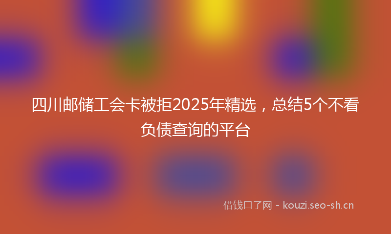 四川邮储工会卡被拒2025年精选，总结5个不看负债查询的平台