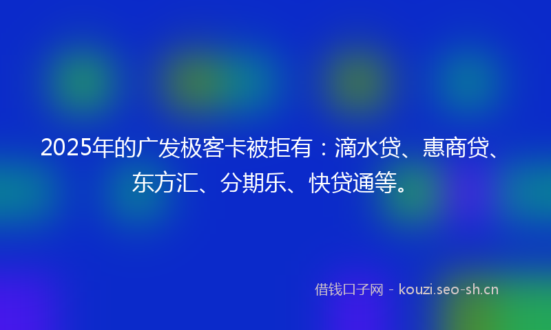 2025年的广发极客卡被拒有：滴水贷、惠商贷、东方汇、分期乐、快贷通等。