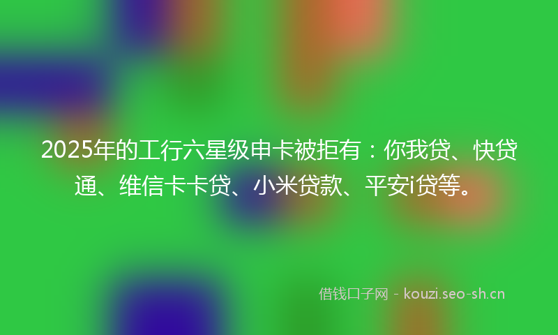 2025年的工行六星级申卡被拒有：你我贷、快贷通、维信卡卡贷、小米贷款、平安i贷等。