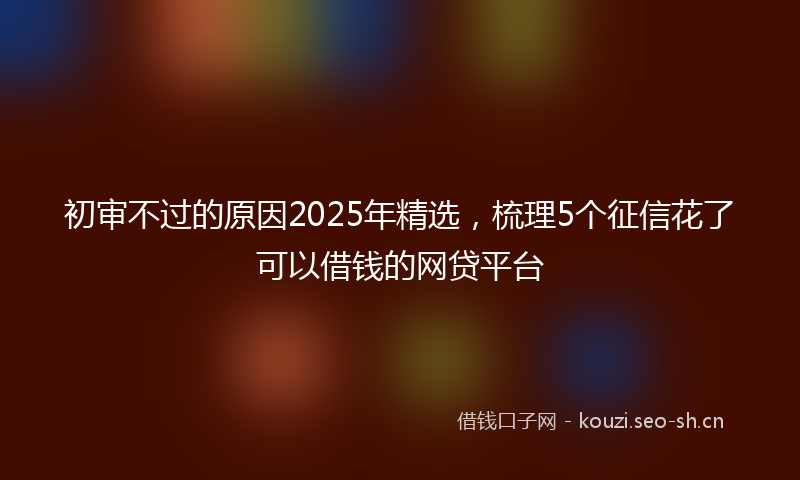 初审不过的原因2025年精选，梳理5个征信花了可以借钱的网贷平台