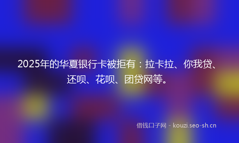 2025年的华夏银行卡被拒有：拉卡拉、你我贷、还呗、花呗、团贷网等。