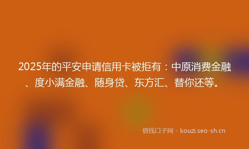 2025年的平安申请信用卡被拒有：中原消费金融、度小满金融、随身贷、东方汇、替你还等。