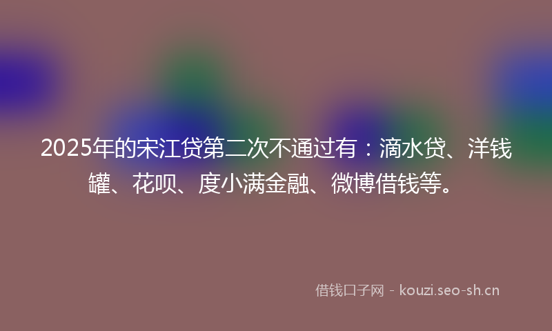 2025年的宋江贷第二次不通过有：滴水贷、洋钱罐、花呗、度小满金融、微博借钱等。