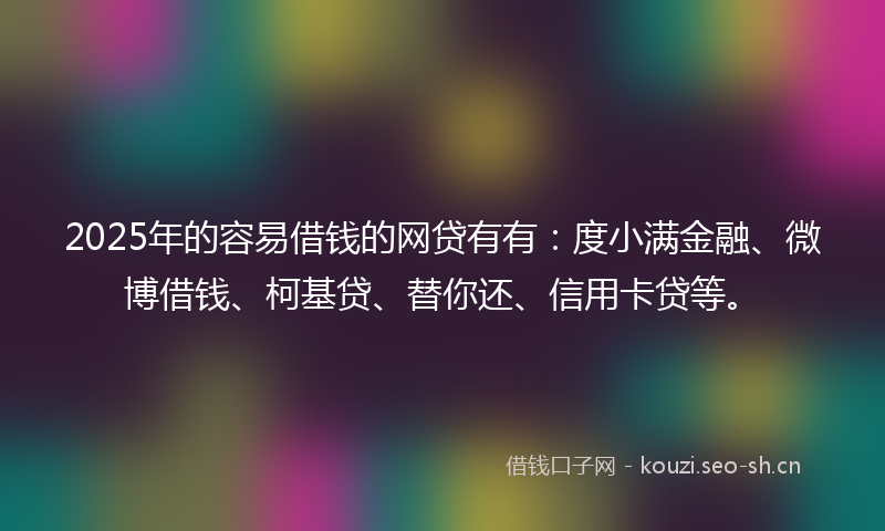 2025年的容易借钱的网贷有有：度小满金融、微博借钱、柯基贷、替你还、信用卡贷等。