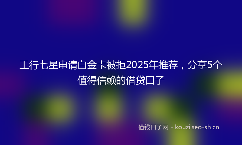 工行七星申请白金卡被拒2025年推荐,分享5个值得信赖的借贷口子