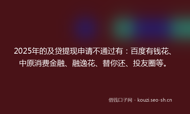 2025年的及贷提现申请不通过有:百度有钱花、中原消费金融、融逸花、替你还、投友圈等。