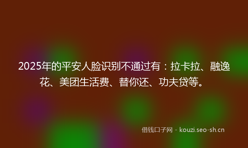 2025年的平安人脸识别不通过有:拉卡拉、融逸花、美团生活费、替你还、功夫贷等。