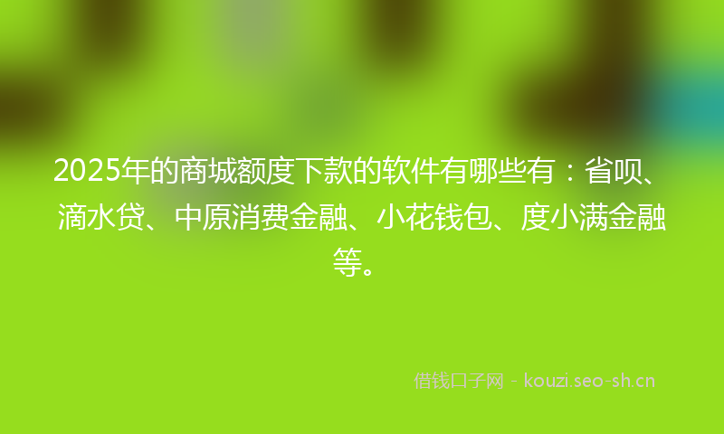 2025年的商城额度下款的软件有哪些有：省呗、滴水贷、中原消费金融、小花钱包、度小满金融等。