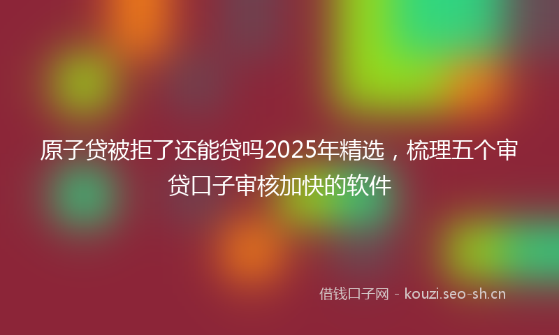 原子贷被拒了还能贷吗2025年精选，梳理五个审贷口子审核加快的软件