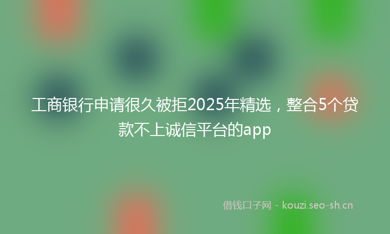 工商银行申请很久被拒2025年精选，整合5个贷款不上诚信平台的app
