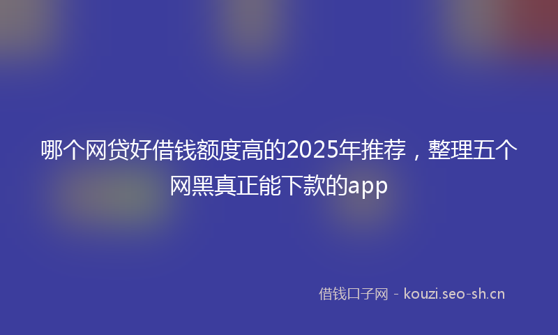 哪个网贷好借钱额度高的2025年推荐，整理五个网黑真正能下款的app