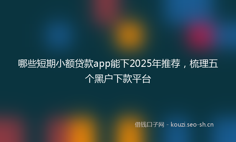 哪些短期小额贷款app能下2025年推荐，梳理五个黑户下款平台