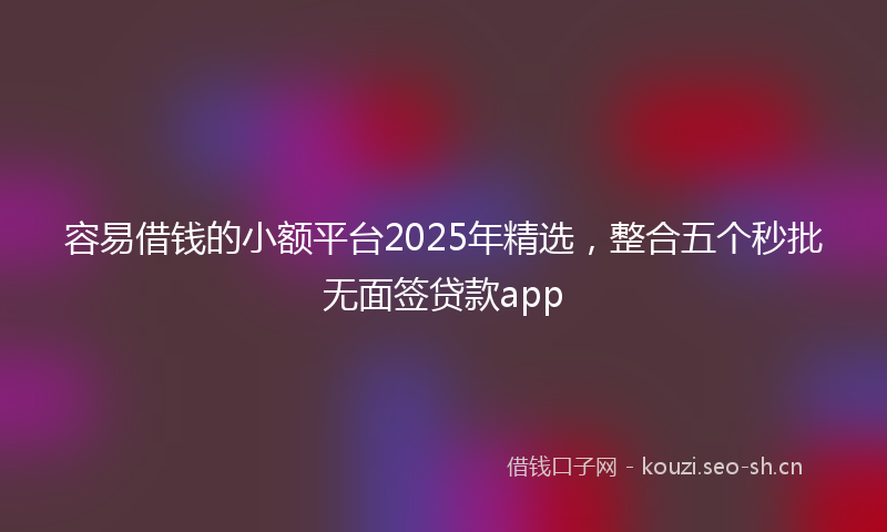 容易借钱的小额平台2025年精选,整合五个秒批无面签贷款app