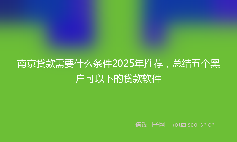 南京贷款需要什么条件2025年推荐，总结五个黑户可以下的贷款软件
