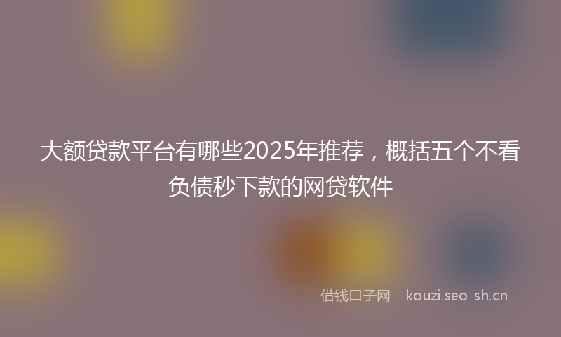 大额贷款平台有哪些2025年推荐，概括五个不看负债秒下款的网贷软件