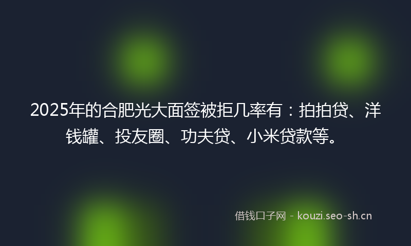 2025年的合肥光大面签被拒几率有：拍拍贷、洋钱罐、投友圈、功夫贷、小米贷款等。