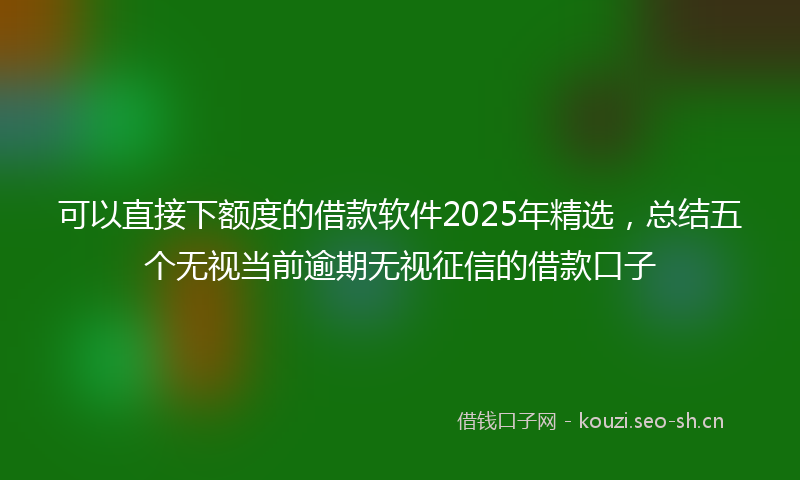 可以直接下额度的借款软件2025年精选，总结五个无视当前逾期无视征信的借款口子