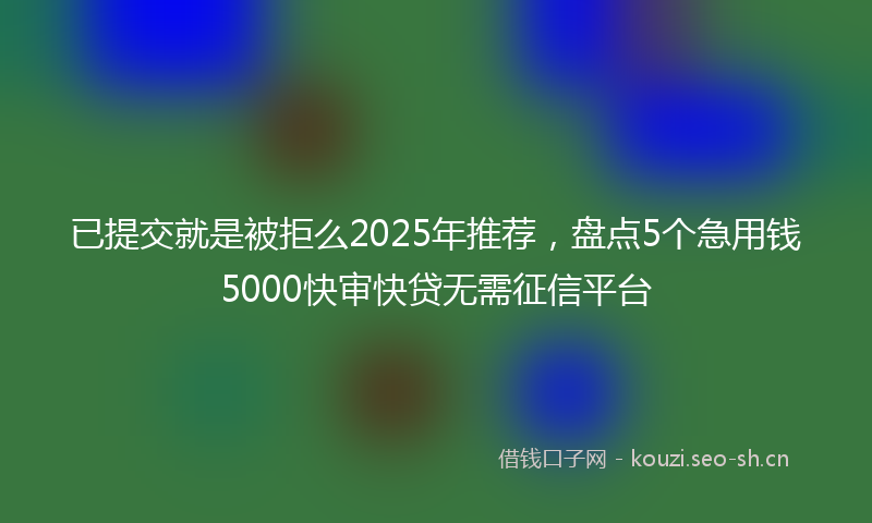 已提交就是被拒么2025年推荐，盘点5个急用钱5000快审快贷无需征信平台