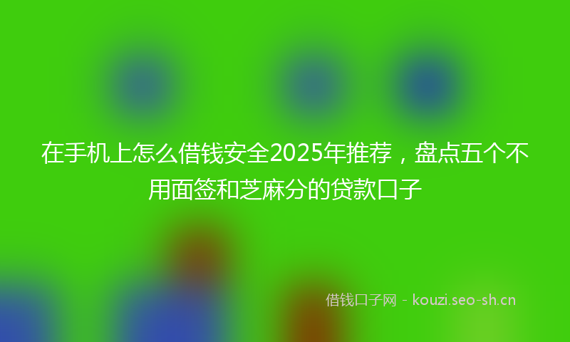 在手机上怎么借钱安全2025年推荐，盘点五个不用面签和芝麻分的贷款口子