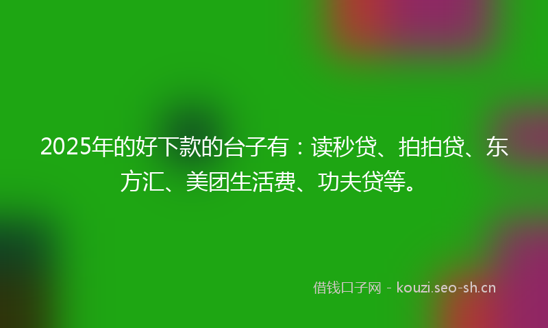 2025年的好下款的台子有：读秒贷、拍拍贷、东方汇、美团生活费、功夫贷等。