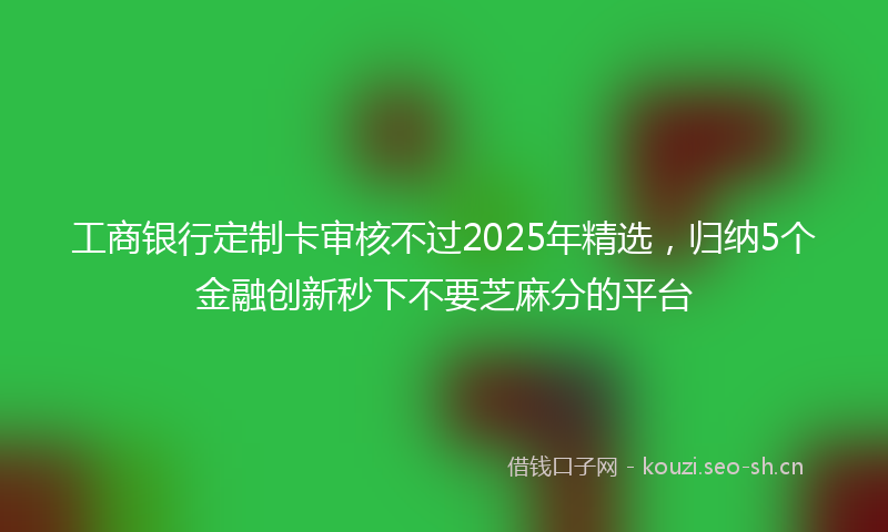工商银行定制卡审核不过2025年精选,归纳5个金融创新秒下不要芝麻分的平台