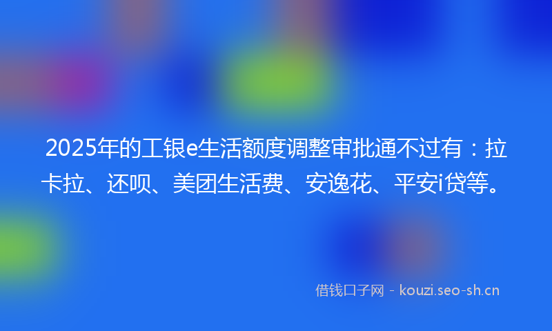 2025年的工银e生活额度调整审批通不过有：拉卡拉、还呗、美团生活费、安逸花、平安i贷等。