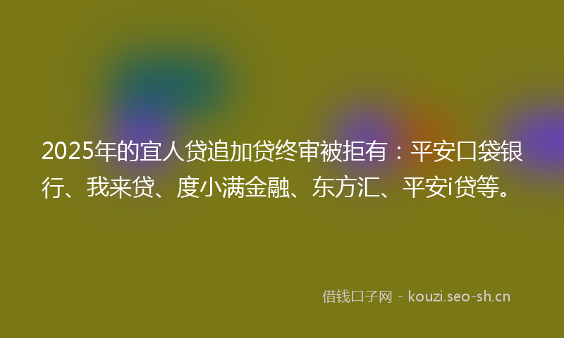 2025年的宜人贷追加贷终审被拒有：平安口袋银行、我来贷、度小满金融、东方汇、平安i贷等。