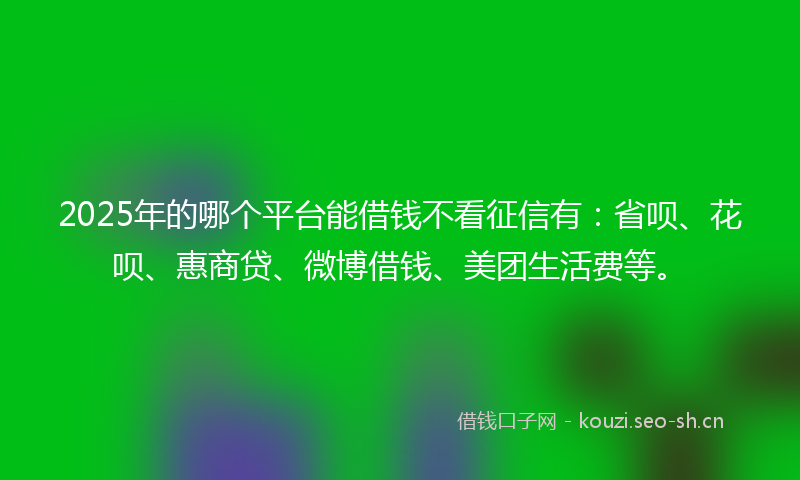 2025年的哪个平台能借钱不看征信有：省呗、花呗、惠商贷、微博借钱、美团生活费等。